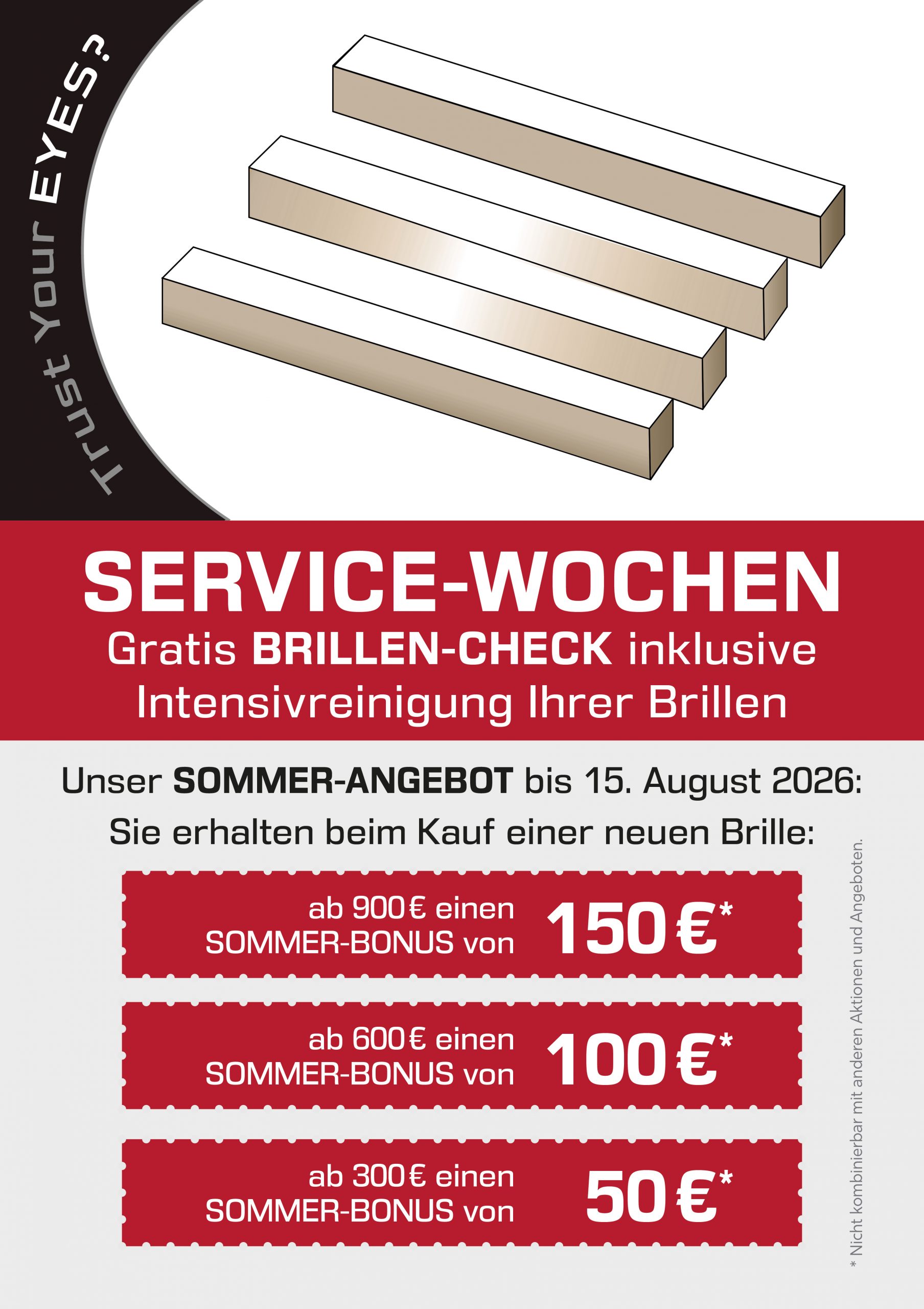 SERVICE-WOCHEN<br />
Gratis BRILLEN-CHECK inklusive Intensivreinigung Ihrer Brillen<br />
Unser SOMMER-ANGEBOT bis 15. August 2026:<br />
Sie erhalten beim Kauf einer neuen Brille:<br />
ab 900€ einen<br />
SOMMER-BONUS von<br />
150 €*<br />
ab 600 € einen<br />
SOMMER-BONUS von<br />
100 €*<br />
ab 300€ einen<br />
SOMMER-BONUS von<br />
50 €*</p>
<p>* Nicht kombinierbar mit anderen Aktionen und Angeboten.